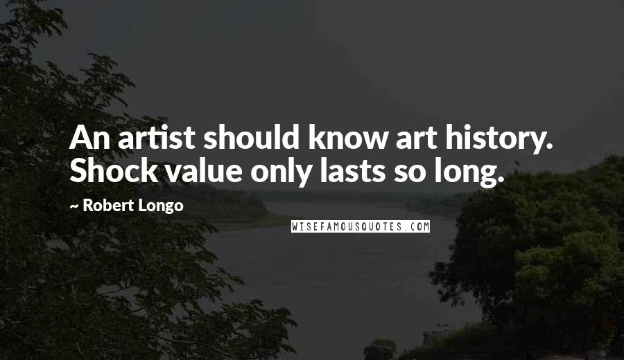 Robert Longo Quotes: An artist should know art history. Shock value only lasts so long.
