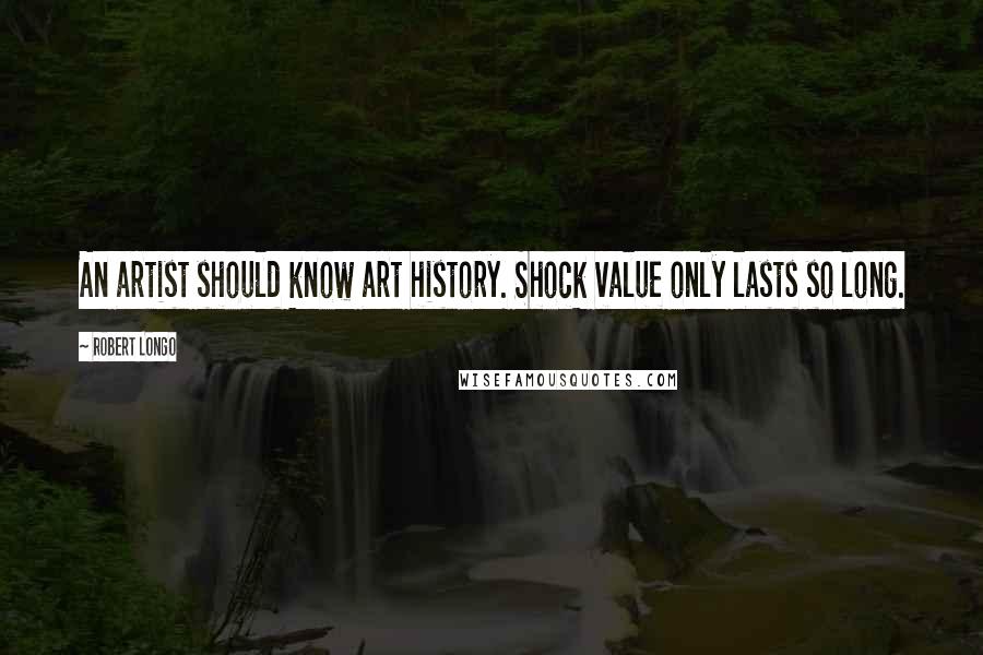 Robert Longo Quotes: An artist should know art history. Shock value only lasts so long.