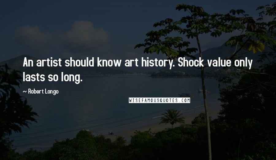 Robert Longo Quotes: An artist should know art history. Shock value only lasts so long.