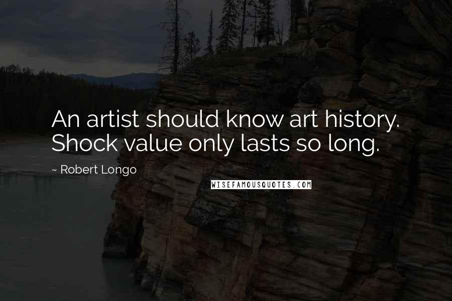 Robert Longo Quotes: An artist should know art history. Shock value only lasts so long.