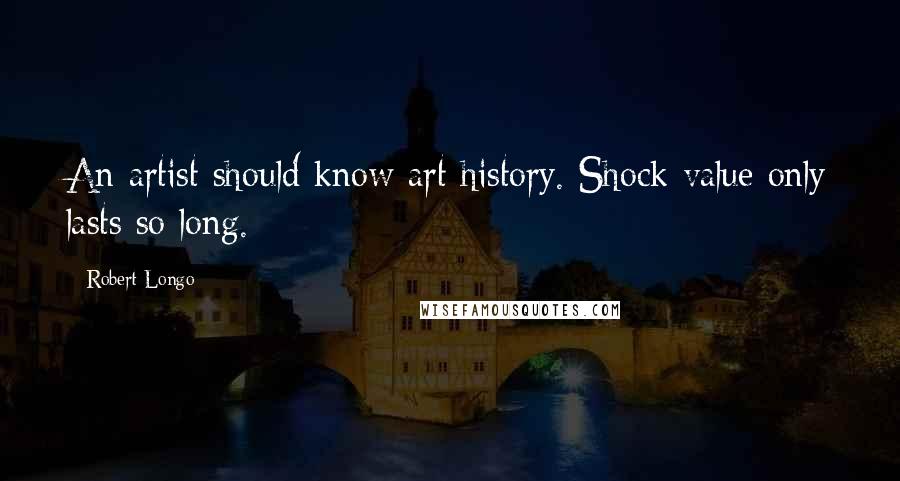 Robert Longo Quotes: An artist should know art history. Shock value only lasts so long.