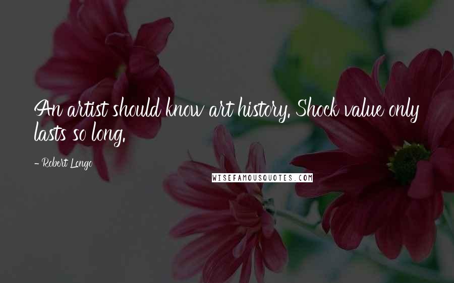 Robert Longo Quotes: An artist should know art history. Shock value only lasts so long.