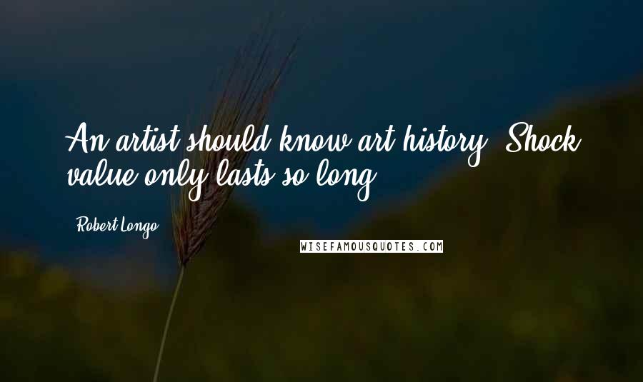 Robert Longo Quotes: An artist should know art history. Shock value only lasts so long.