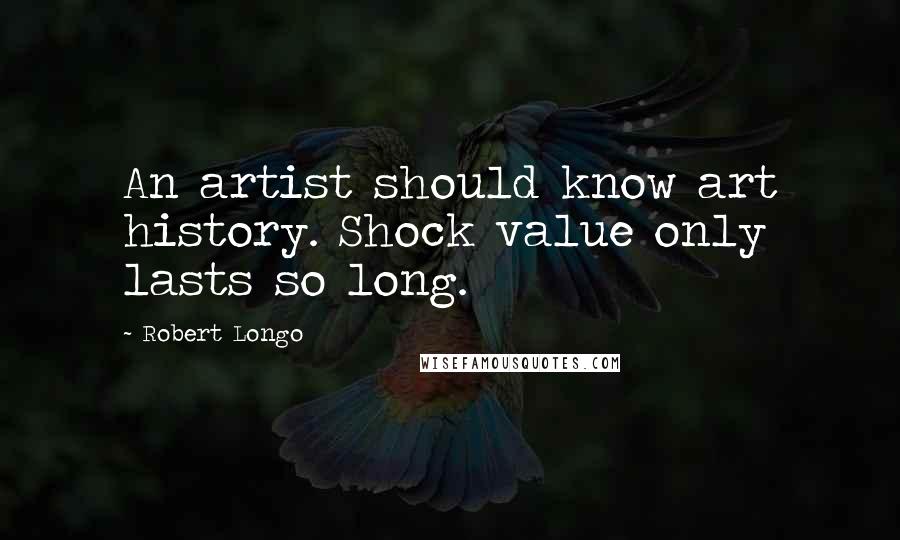 Robert Longo Quotes: An artist should know art history. Shock value only lasts so long.
