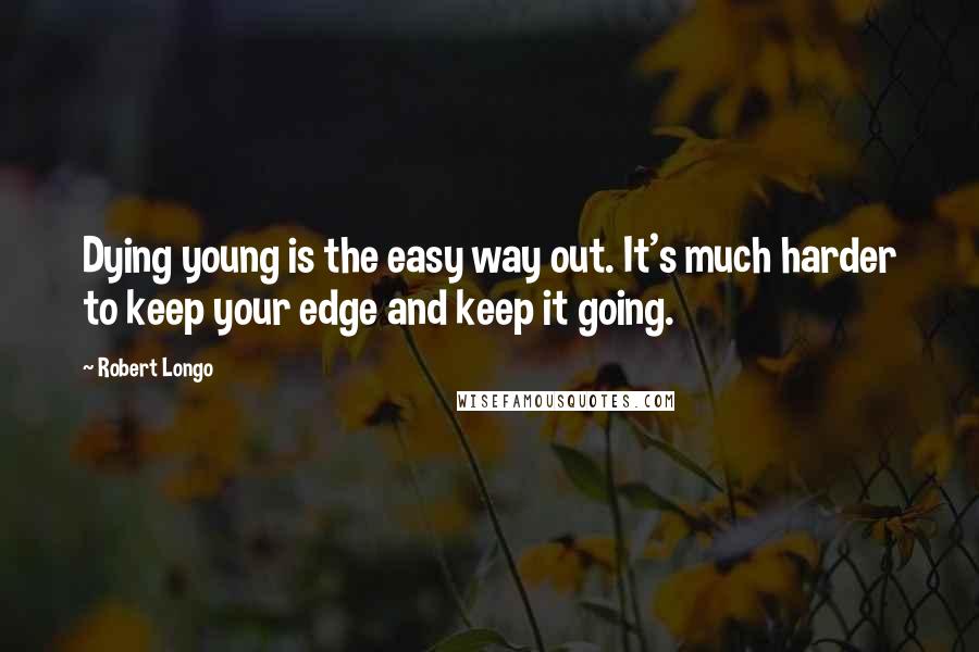 Robert Longo Quotes: Dying young is the easy way out. It's much harder to keep your edge and keep it going.