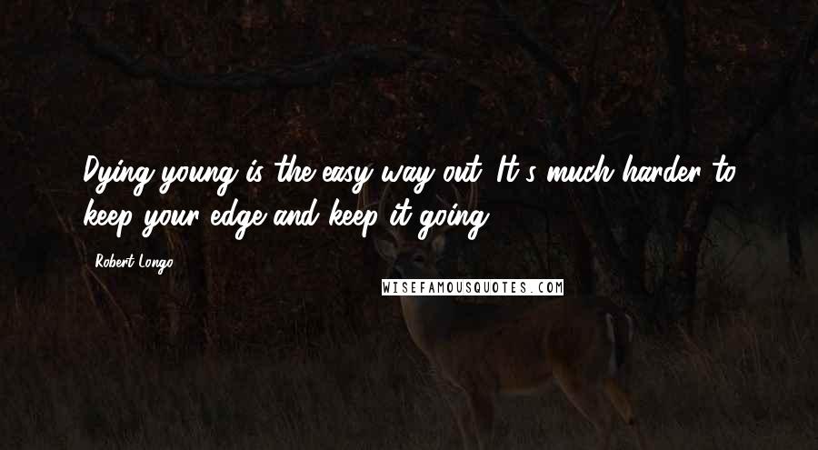 Robert Longo Quotes: Dying young is the easy way out. It's much harder to keep your edge and keep it going.
