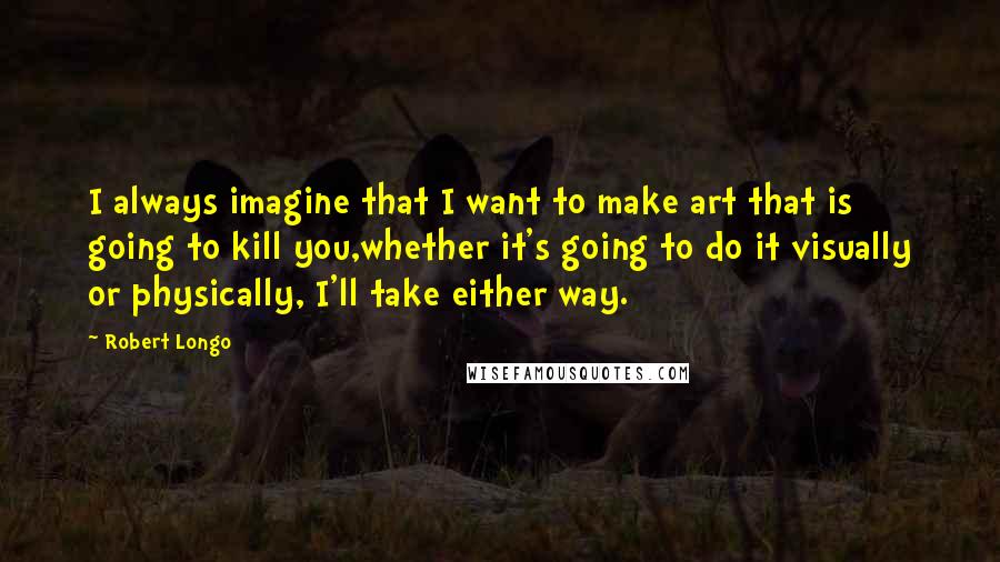 Robert Longo Quotes: I always imagine that I want to make art that is going to kill you,whether it's going to do it visually or physically, I'll take either way.