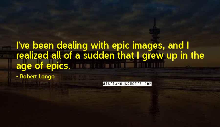 Robert Longo Quotes: I've been dealing with epic images, and I realized all of a sudden that I grew up in the age of epics.