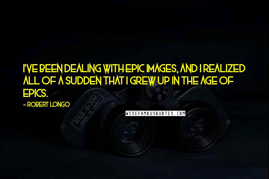Robert Longo Quotes: I've been dealing with epic images, and I realized all of a sudden that I grew up in the age of epics.