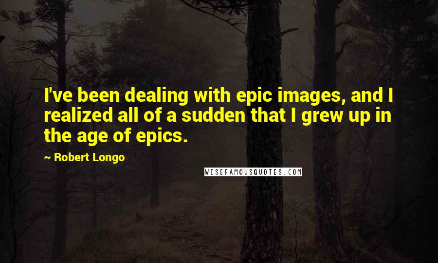 Robert Longo Quotes: I've been dealing with epic images, and I realized all of a sudden that I grew up in the age of epics.