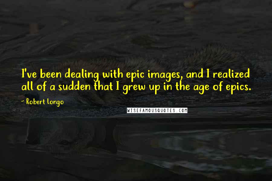 Robert Longo Quotes: I've been dealing with epic images, and I realized all of a sudden that I grew up in the age of epics.