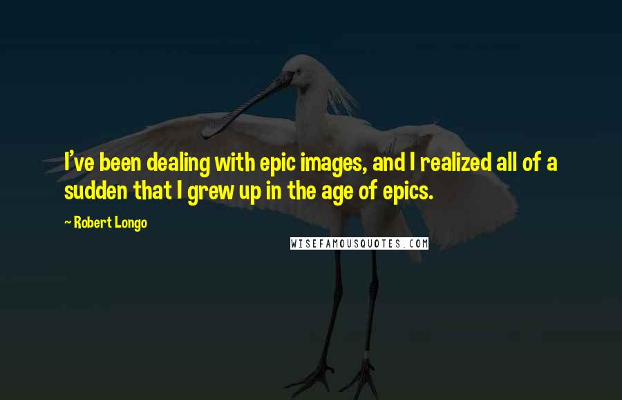 Robert Longo Quotes: I've been dealing with epic images, and I realized all of a sudden that I grew up in the age of epics.