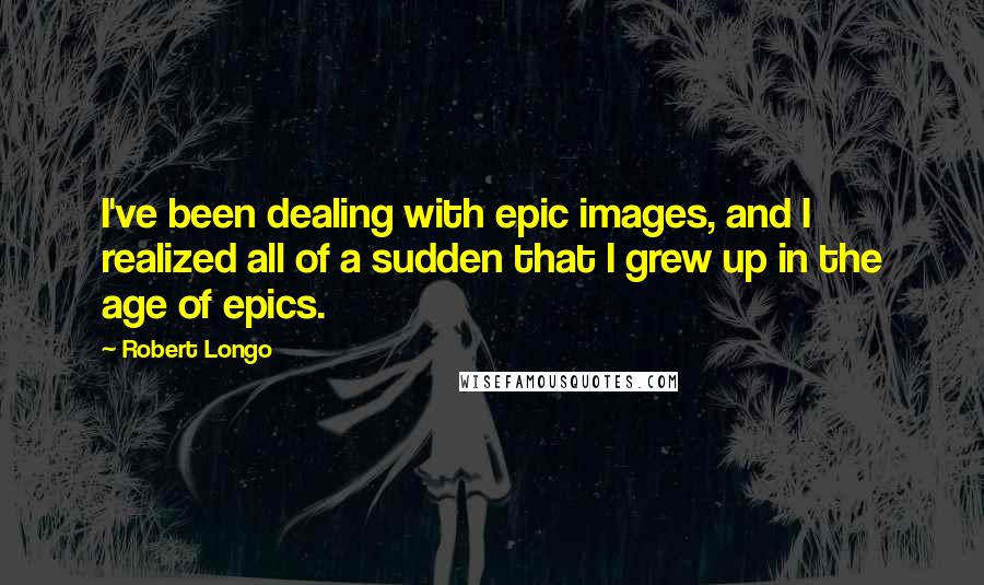 Robert Longo Quotes: I've been dealing with epic images, and I realized all of a sudden that I grew up in the age of epics.