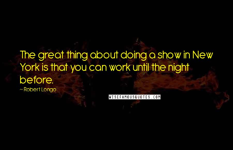 Robert Longo Quotes: The great thing about doing a show in New York is that you can work until the night before.