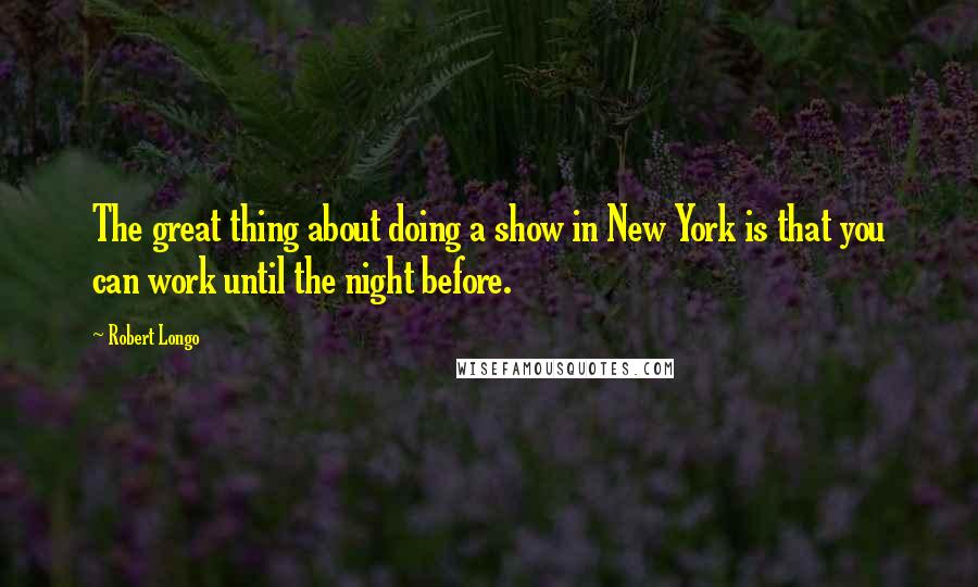 Robert Longo Quotes: The great thing about doing a show in New York is that you can work until the night before.