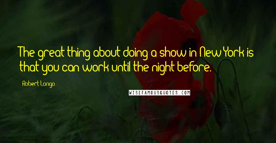 Robert Longo Quotes: The great thing about doing a show in New York is that you can work until the night before.