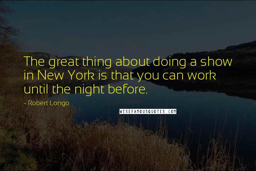 Robert Longo Quotes: The great thing about doing a show in New York is that you can work until the night before.