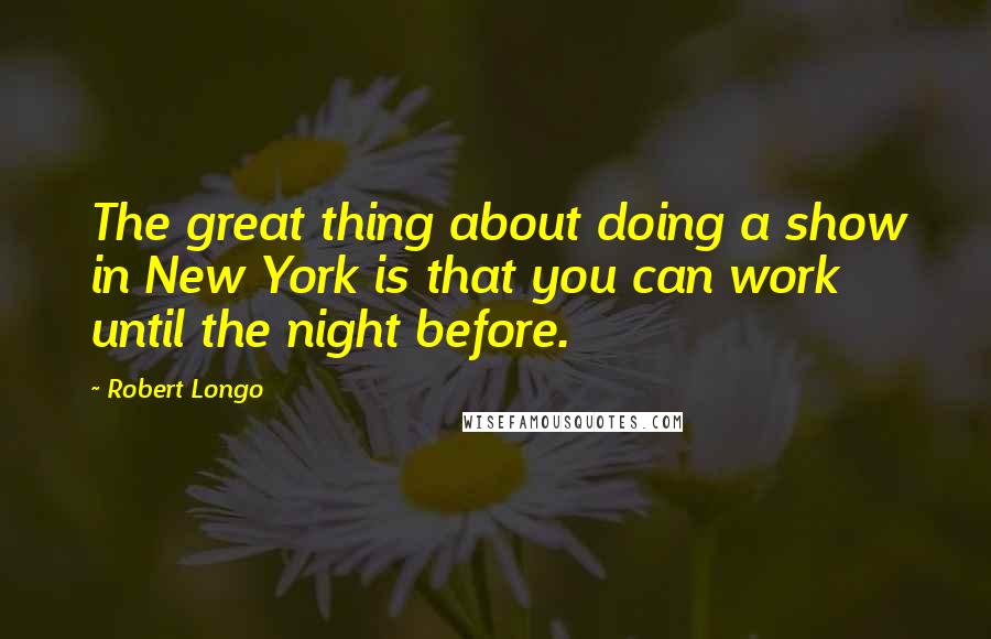 Robert Longo Quotes: The great thing about doing a show in New York is that you can work until the night before.