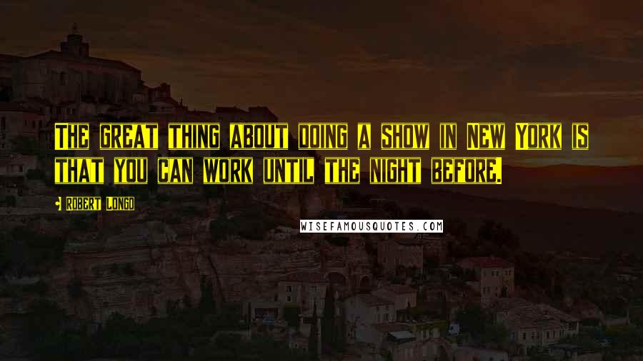 Robert Longo Quotes: The great thing about doing a show in New York is that you can work until the night before.