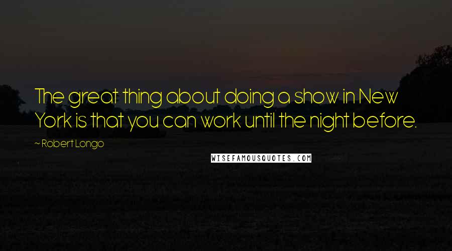 Robert Longo Quotes: The great thing about doing a show in New York is that you can work until the night before.