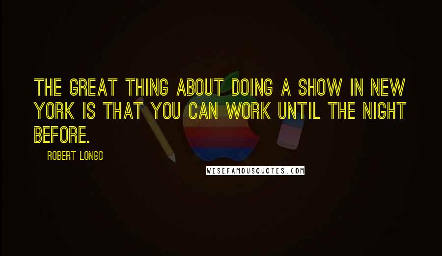 Robert Longo Quotes: The great thing about doing a show in New York is that you can work until the night before.