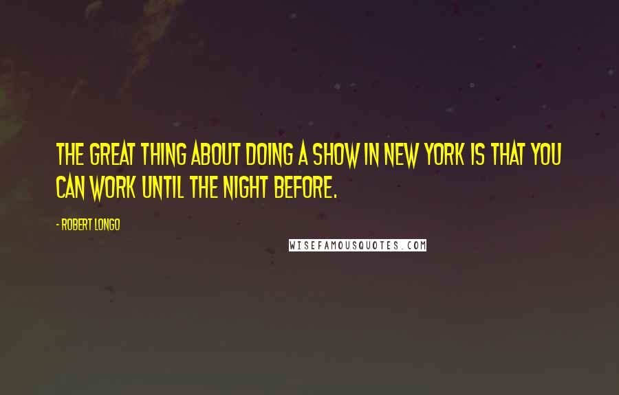 Robert Longo Quotes: The great thing about doing a show in New York is that you can work until the night before.