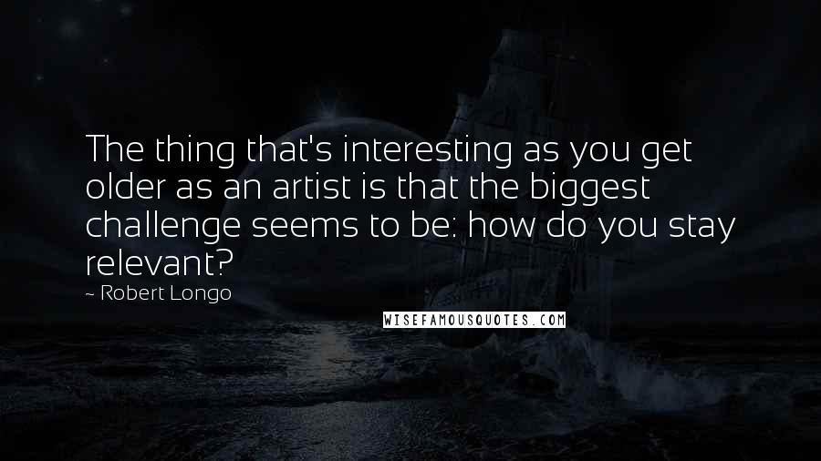 Robert Longo Quotes: The thing that's interesting as you get older as an artist is that the biggest challenge seems to be: how do you stay relevant?