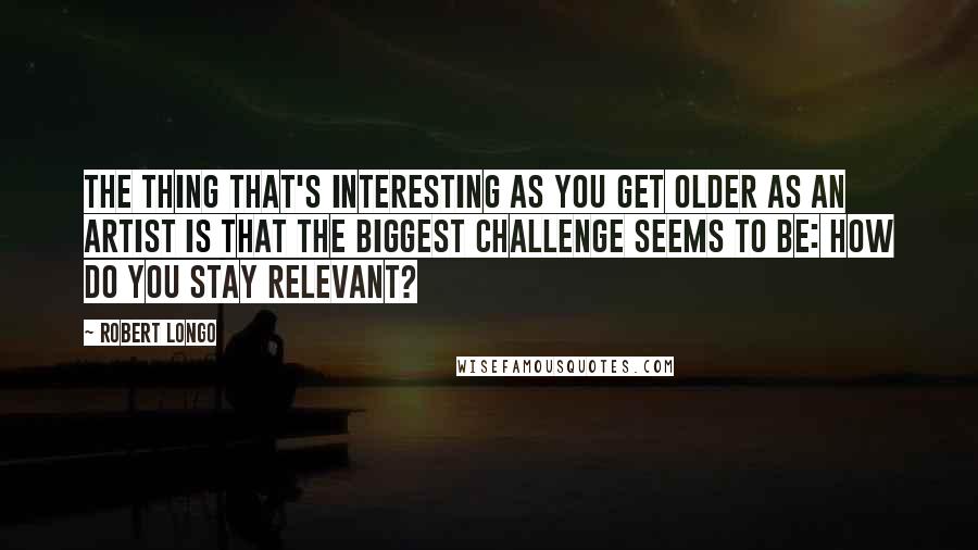 Robert Longo Quotes: The thing that's interesting as you get older as an artist is that the biggest challenge seems to be: how do you stay relevant?