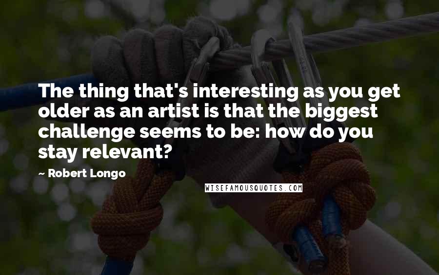 Robert Longo Quotes: The thing that's interesting as you get older as an artist is that the biggest challenge seems to be: how do you stay relevant?