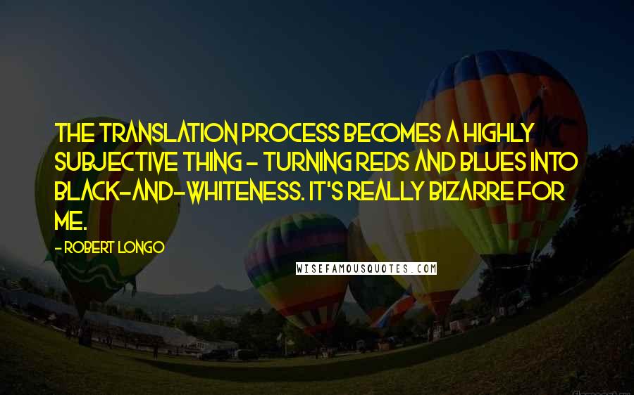 Robert Longo Quotes: The translation process becomes a highly subjective thing - turning reds and blues into black-and-whiteness. It's really bizarre for me.