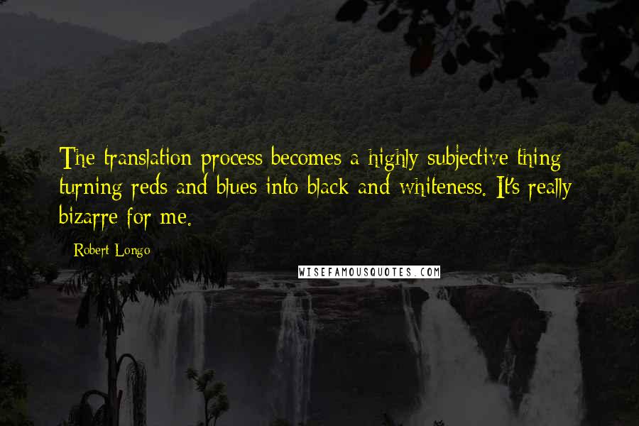 Robert Longo Quotes: The translation process becomes a highly subjective thing - turning reds and blues into black-and-whiteness. It's really bizarre for me.