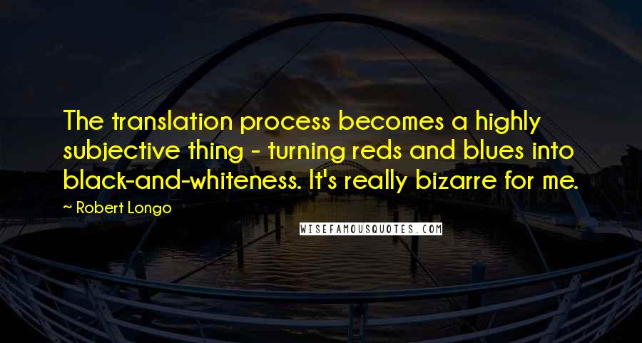 Robert Longo Quotes: The translation process becomes a highly subjective thing - turning reds and blues into black-and-whiteness. It's really bizarre for me.