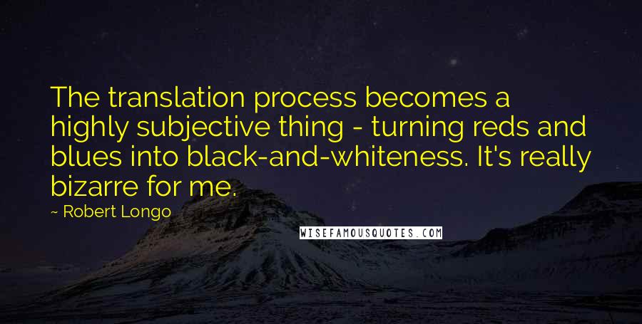 Robert Longo Quotes: The translation process becomes a highly subjective thing - turning reds and blues into black-and-whiteness. It's really bizarre for me.