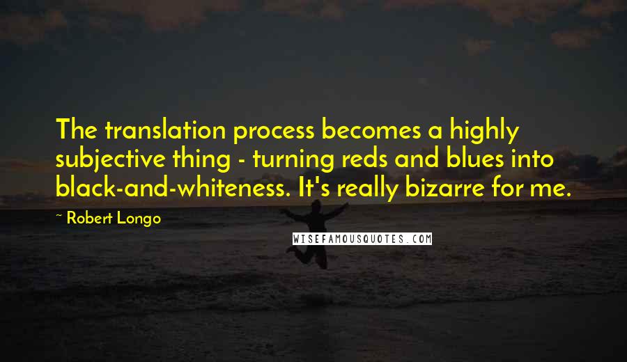 Robert Longo Quotes: The translation process becomes a highly subjective thing - turning reds and blues into black-and-whiteness. It's really bizarre for me.