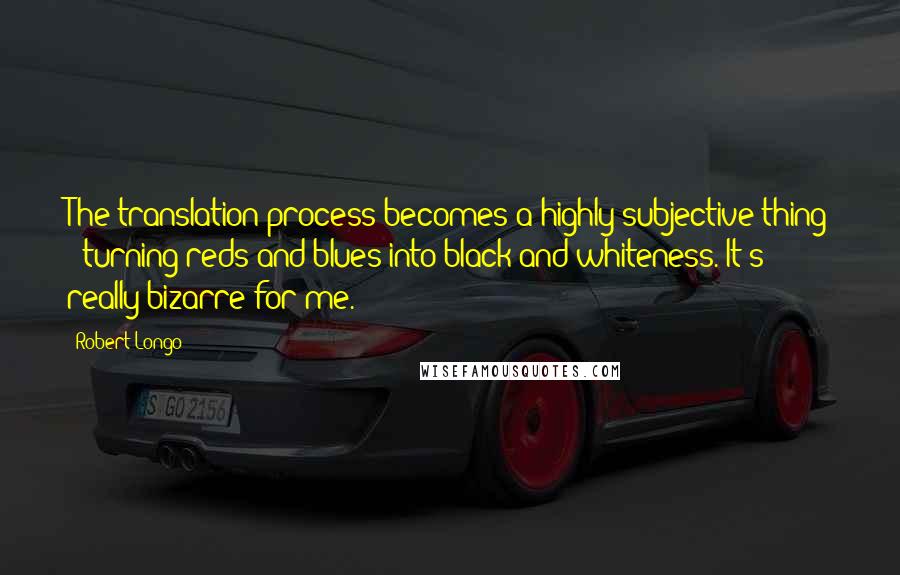 Robert Longo Quotes: The translation process becomes a highly subjective thing - turning reds and blues into black-and-whiteness. It's really bizarre for me.