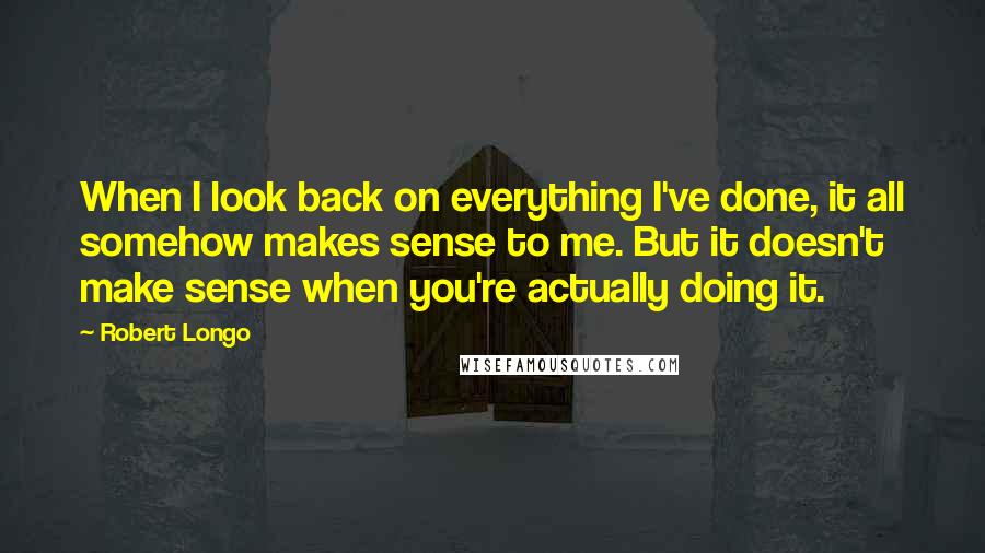 Robert Longo Quotes: When I look back on everything I've done, it all somehow makes sense to me. But it doesn't make sense when you're actually doing it.