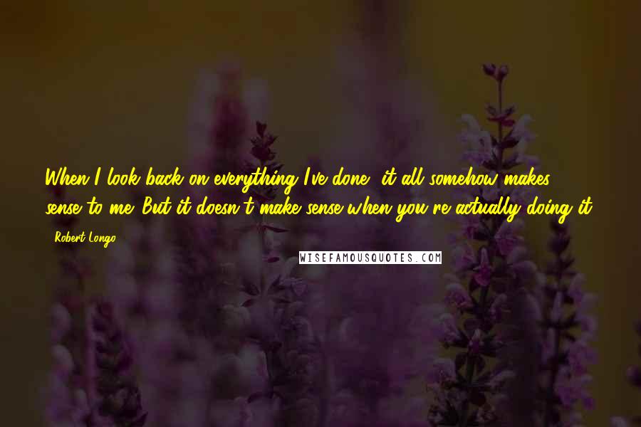 Robert Longo Quotes: When I look back on everything I've done, it all somehow makes sense to me. But it doesn't make sense when you're actually doing it.