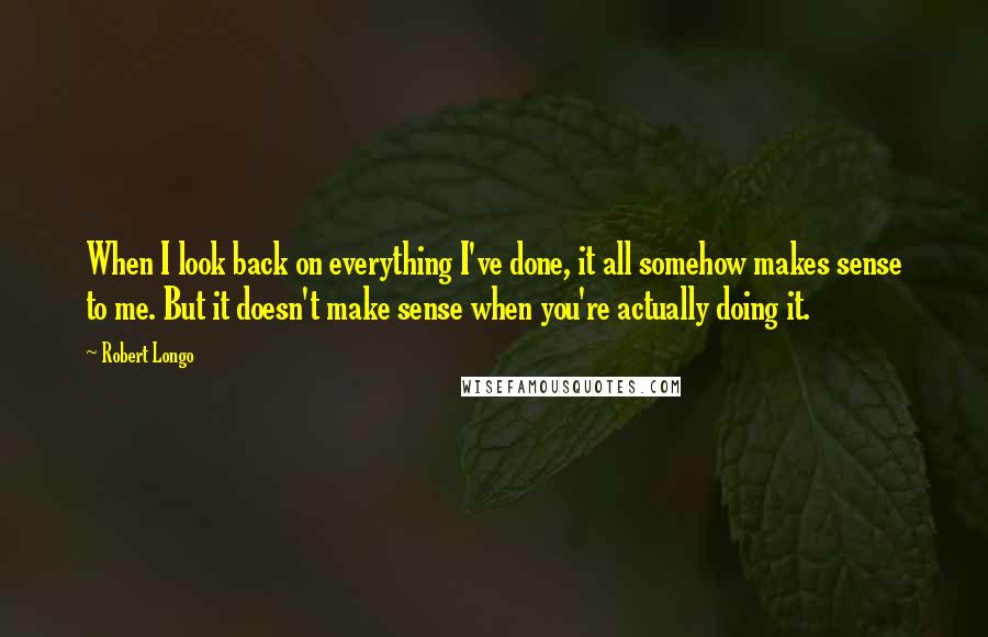 Robert Longo Quotes: When I look back on everything I've done, it all somehow makes sense to me. But it doesn't make sense when you're actually doing it.
