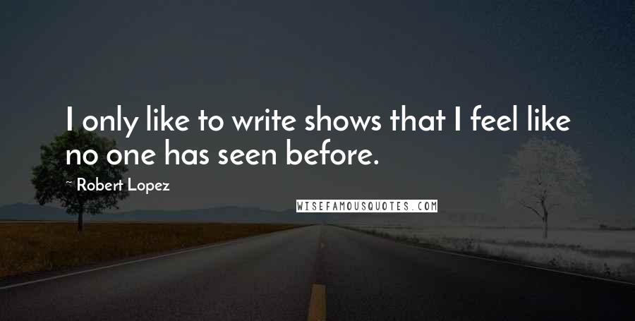 Robert Lopez Quotes: I only like to write shows that I feel like no one has seen before.