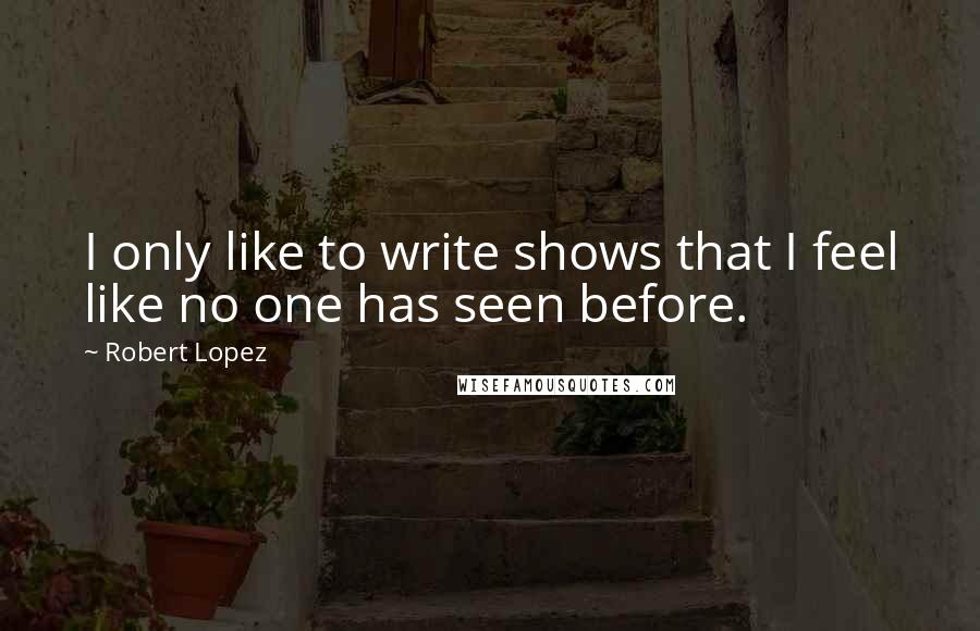 Robert Lopez Quotes: I only like to write shows that I feel like no one has seen before.