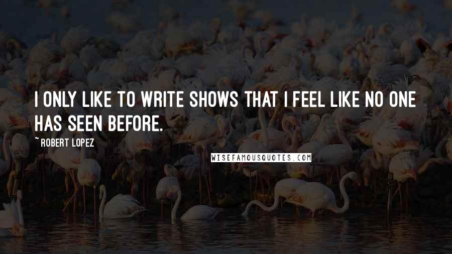 Robert Lopez Quotes: I only like to write shows that I feel like no one has seen before.