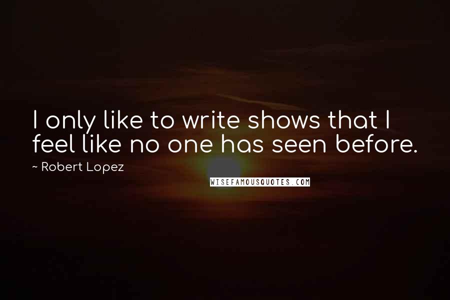 Robert Lopez Quotes: I only like to write shows that I feel like no one has seen before.