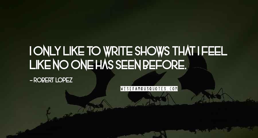 Robert Lopez Quotes: I only like to write shows that I feel like no one has seen before.