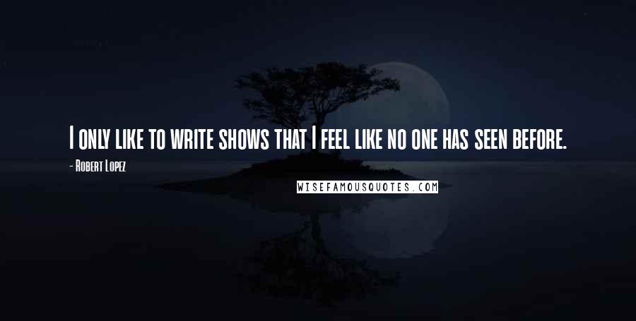 Robert Lopez Quotes: I only like to write shows that I feel like no one has seen before.