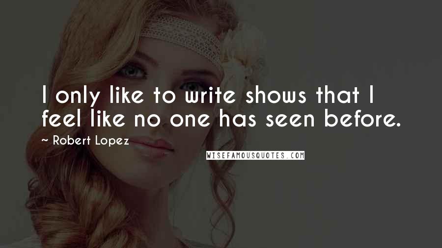 Robert Lopez Quotes: I only like to write shows that I feel like no one has seen before.