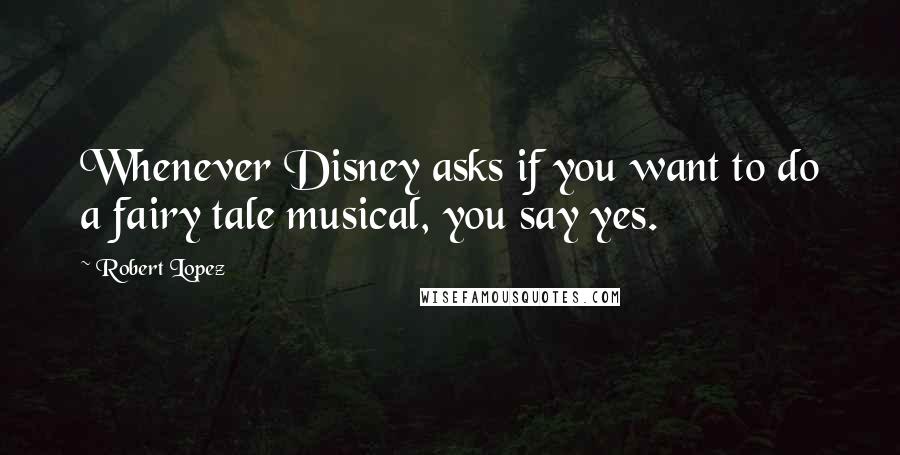 Robert Lopez Quotes: Whenever Disney asks if you want to do a fairy tale musical, you say yes.