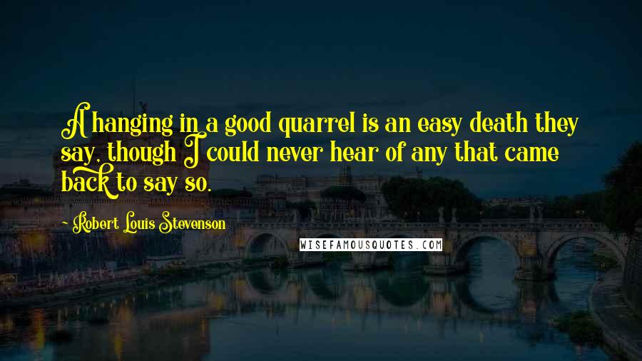 Robert Louis Stevenson Quotes: A hanging in a good quarrel is an easy death they say, though I could never hear of any that came back to say so.