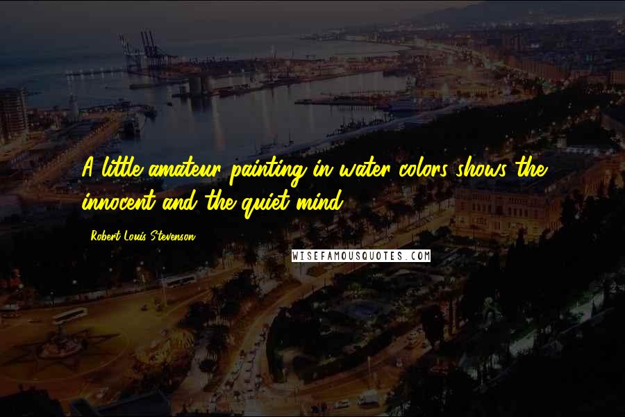 Robert Louis Stevenson Quotes: A little amateur painting in water colors shows the innocent and the quiet mind.