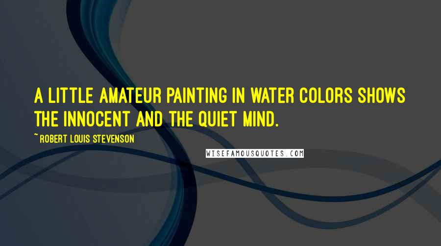 Robert Louis Stevenson Quotes: A little amateur painting in water colors shows the innocent and the quiet mind.