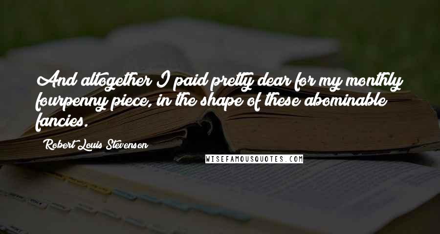 Robert Louis Stevenson Quotes: And altogether I paid pretty dear for my monthly fourpenny piece, in the shape of these abominable fancies.